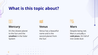What is this topic about?
Mars
It’s the closest planet
to the Sun and the
smallest in the Solar
System
Venus has a beautiful
name and is the
second planet from
the Sun
Despite being red,
Mars is actually a
cold place. It’s full of
iron oxide dust
Mercury Venus
 