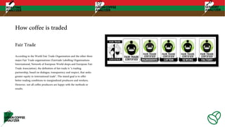 How coffee is traded
According to the World Fair Trade Organization and the other three
major Fair Trade organizations (Fairtrade Labelling Organizations
International, Network of European World shops and European Fair
Trade Association), the definition of fair trade is "a trading
partnership, based on dialogue, transparency and respect, that seeks
greater equity in international trade". The stated goal is to offer
better trading conditions to marginalized producers and workers.
However, not all coffee producers are happy with the methods or
results.
Fair Trade
 