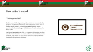 How coffee is traded
The International Coffee Organization produces statistics on international coffee
production and shipments and promotes coffee trading among nations. Based in
London, the ICO consists of 55 coffee producing and consuming member
countries and makes available a great deal of data and other information to coffee
futures traders.
The Foreign Agricultural Service of the U.S. Department of Agriculture also offers
a wealth of coffee information and statistics, including production data by country
and for the world, import and export data, etc. The various exchanges that trade
coffee futures also have lots of information.
Trading with ICO
 