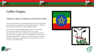 Coffee Origins
The story of Kaldi, the 9th-century Ethiopian goatherd who discovered coffee when
he noticed how excited his goats became after eating the beans from a coffee plant,
did not appear in writing until 1671 and is probably apocryphal.
The word "coffee" entered the English language in 1582 via the Dutch koffie,
borrowed from the Ottoman Turkish kahve, borrowed in turn from
the Arabic qahwah. The Arabic word qahwah was traditionally held to refer to a
type of wine whose etymology is given by Arab lexicographers as deriving from the
verb qahiya, "to lack hunger", in reference to the drink's reputation as an appetite
suppressant. It has also been proposed that the source may be the Proto-Central
Semitic root q-h-h meaning "dark".
Arabica's origins in Ethiopia and Southern Sudan
 