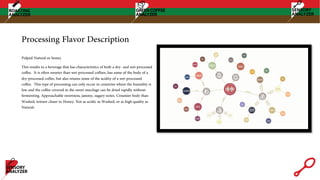 Pulped Natural or honey
This results in a beverage that has characteristics of both a dry- and wet-processed
coffee. It is often sweeter than wet-processed coffees, has some of the body of a
dry-processed coffee, but also retains some of the acidity of a wet-processed
coffee. This type of processing can only occur in countries where the humidity is
low and the coffee covered in the sweet mucilage can be dried rapidly without
fermenting. Approachable sweetness, jammy, sugary notes. Creamier body than
Washed, texture closer to Honey. Not as acidic as Washed, or as high quality as
Natural.
Processing Flavor Description
 