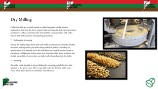 Dry Milling
Coffee dry mills are privately owned or public businesses run by farmers
cooperatives that have the job to prepare, hull, sort, bag, ship and export processors
and farmer’s coffees, sometimes they also facilitate communication with coffee
buyers, deal with payments and exporting procedures.
• Hulling and de-stoning
During the hulling stage cherry pods and coffee parchments are carefully checked
for stones and impurities, just before being hulled or peeled. Depending on
specifications, It is basically an air fan that blows any residual impurity, husk or
parchment and light and broken beans away from the coffee. Some machines also
include an oscillator to recirculate un-hulled coffee beans back into the huller.
• Polishing
the huller could also add an extra polishing by removing part of the silver skin
attached to the green beans. This is especially useful for Robusta coffee beans
where silver skin is known to contribute with bitterness.
 