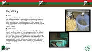 Dry Milling
• Sizing
For sizing all coffee dry mills use an arrangement of sieves of multiple gap
sizes carefully pile together. Coffee beans are circulated from top to bottom,
trapping coffee beans by size differential. Sieve openings could be round or
oblong depending on the type of bean to separate. Oblong openings allow
regular coffee beans to go through while round beans or pea-berries would be
confined. Depending on contract specifications any specific size and/or shape
could be targeted.
• Density sorting
Density sorting is usually performed by a densimetric table. This table is
basically a perforated surface in a predefined angle that blows and shakes the
coffee at the same time. Each perforation has a tiny edge allowing the air to
blow from below offsetting gravity force resulting from table’s angle, giving
each coffee bean a brief period of weightlessness. Denser beans would be able
to climb to the higher end of the table by using the perforation edges while less
dense beans would remain at the lower end. The separation is performed by
collecting coffee beans from both sides of the table. Any coffee in between
would be recirculated until no significant amount of coffee beans are left at the
lower end.
 