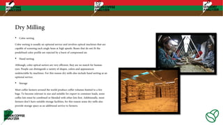 Dry Milling
• Color sorting
Color sorting is usually an optional service and involves optical machines that are
capable of scanning each single bean at high speeds. Beans that do not fit the
predefined color profile are rejected by a burst of compressed air.
• Hand sorting
Although, color optical sorters are very efficient, they are no match for human
eyes. People can distinguish a variety of shapes, colors and appearances
undetectable by machines. For this reason dry mills also include hand sorting as an
optional service.
• Storage
Most coffee farmers around the world produce coffee volumes limited to a few
bags. To become relevant in size and suitable for export in container loads, some
coffee lots must be combined or blended with other lots first. Additionally, most
farmers don’t have suitable storage facilities, for this reason some dry mills also
provide storage space as an additional service to farmers.
 
