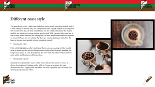 Different roast style
The general rule is that a light roast works best with a slower extraction method, such as
a filter coffee a bit shorter time, and a longer roast with a quick method such as espresso.
But the end of the day, all these roasted beans are also called coffee beans that may be
used for just about any brewing method. people think With espresso, light roasts are at
risk of being under-extracted and tasting sour. So many people roast darker for espresso,
to ensure the beans are very soluble. But there are roasting techniques that allow the
beans to become more soluble without being dark roasted.
• Roasting for Filter
Filter coffee highlights a coffee’s individual flavor notes, so roasting for filter should
focus on preserving the specific characteristics of that coffee. Generally speaking, the
longer beans spend in roast development, the more body the coffee will have, but the
more acidity and fruitiness will be sacrificed.
• Roasting for espresso
extended development time makes coffee “more delicate” but easier to extract in a
shorter brewing time. It changes coffee a bit so it’s easy to recognize the roast
characteristics on a cupping table, but when you brew it properly, you can enjoy well-
developed and extracted coffees.
 