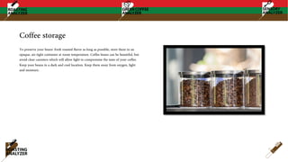 Coffee storage
To preserve your beans' fresh roasted flavor as long as possible, store them in an
opaque, air-tight container at room temperature. Coffee beans can be beautiful, but
avoid clear canisters which will allow light to compromise the taste of your coffee.
Keep your beans in a dark and cool location. Keep them away from oxygen, light
and moisture.
 