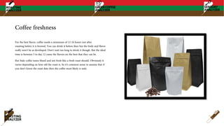 Coffee freshness
For the best flavor, coffee needs a minimum of 12-24 hours rest after
roasting before it is brewed. You can drink it before then but the body and flavor
really won't be as developed. Don't wait too long to drink it though. But the ideal
time is between 5 to day 12 cause the flavors on the best that they can be.
But Stale coffee tastes bland and not fresh like a fresh roast should. Obviously it
varies depending on how old the roast is. So it's common sense to assume that if
you don't know the roast date then the coffee most likely is stale.
 