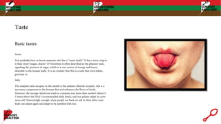 Taste
Sweet
You probably have or know someone who has a “sweet tooth.” It has a nicer ring to
it than sweet tongue, doesn’t it? Sweetness is often described as the pleasure taste,
signaling the presence of sugar, which is a core source of energy and hence,
desirable to the human body. It is no wonder that this is a taste that even babies
gravitate to.
Salty
The simplest taste receptor in the mouth is the sodium chloride receptor. Salt is a
necessary component to the human diet and enhances the flavor of foods.
However, the average American tends to consume way more than needed (about 2-
3 times above the FDA’s recommended daily limit), and our palates adapt to crave
more salt. Interestingly enough, when people cut back on salt in their diets, taste
buds can adjust again and adapt to be satisfied with less.
Basic tastes
 