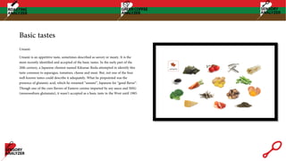 Basic tastes
Umami
Umami is an appetitive taste, sometimes described as savory or meaty. It is the
most recently identified and accepted of the basic tastes. In the early part of the
20th century, a Japanese chemist named Kikunae Ikeda attempted to identify this
taste common to asparagus, tomatoes, cheese and meat. But, not one of the four
well-known tastes could describe it adequately. What he pinpointed was the
presence of glutamic acid, which he renamed “umami”, Japanese for “good flavor”.
Though one of the core flavors of Eastern cuisine imparted by soy sauce and MSG
(monosodium glutamate), it wasn’t accepted as a basic taste in the West until 1985.
 