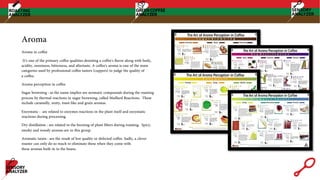 Aroma
Aroma in coffee
It’s one of the primary coffee qualities denoting a coffee's flavor along with body,
acidity, sweetness, bitterness, and aftertaste. A coffee's aroma is one of the main
categories used by professional coffee tasters (cuppers) to judge the quality of
a coffee.
Aroma perception in coffee
Sugar browning : as the name implies are aromatic compounds during the roasting
process by thermal reactions in sugar browning, called Maillard Reactions. These
include caramelly, nutty, toast-like and grain aromas.
Enzymatic : are related to enzymes reactions in the plant itself and enzymatic
reactions during processing.
Dry distillation : are related to the burning of plant fibers during roasting. Spicy,
smoky and woody aromas are in this group.
Aromatic taints : are the result of low quality or defected coffee. Sadly, a clever
roaster can only do so much to eliminate these when they come with
these aromas built-in to the beans.
 