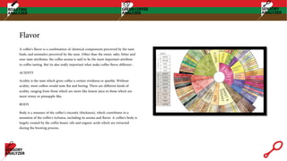 Flavor
A coffee's flavor is a combination of chemical components perceived by the taste
buds, and aromatics perceived by the nose. Other than the sweet, salty, bitter and
sour taste attributes, the coffee aroma is said to be the most important attribute
to coffee tasting. But its also really important what make coffee flavor different :
ACIDITY
Acidity is the taste which gives coffee a certain vividness or sparkle. Without
acidity, most coffees would taste flat and boring. There are different kinds of
acidity, ranging from those which are more like lemon juice to those which are
more winey or pineapple-like.
BODY
Body is a measure of the coffee's viscosity (thickness), which contributes to a
sensation of the coffee's richness, including its aroma and flavor. A coffee's body is
largely created by the coffee beans' oils and organic acids which are extracted
during the brewing process.
 