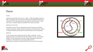 Flavor
Texture
The physical mouth feel and texture of a coffee. A coffees body (light, medium, or
full) is its thickness due to the amount of dissolved and suspended solids and oils
extracted from the coffee grounds, and may range from thin and watery to thick
and creamy. ( somehow people call mouthfeel to the texture and body)
Fragrance or Dry aroma
The fragrance refers to the dry coffee grounds which relieve the most volatile
aromatic compounds. usually referred to as fragrance of “freshly ground” coffee. It
is composed of gasses locked inside the bean and released at room temperature.
Aftertaste
It’s the sensation that is experienced after the coffee is swallowed. It is the
lingering remnant of the coffee taste that often changes over time. Record these
changes. Do taste characteristics increase, change, or diminish? Record the
permanence. The permanence is how long it takes from the
initial aromatic sensation on the back of the throat to the loss of this sensation.
 