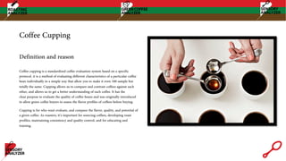 Coffee Cupping
Coffee cupping is a standardized coffee evaluation system based on a specific
protocol. it is a method of evaluating different characteristics of a particular coffee
bean individually in a simple way that allow you to make it even 100 sample but
totally the same. Cupping allows us to compare and contrast coffees against each
other, and allows us to get a better understanding of each coffee. It has the
clear purpose to evaluate the quality of coffee beans and was originally introduced
to allow green coffee buyers to assess the flavor profiles of coffees before buying.
Cupping is for who want evaluate, and compare the flavor, quality, and potential of
a given coffee. As roasters, it’s important for sourcing coffees, developing roast
profiles, maintaining consistency and quality control, and for educating and
training.
Definition and reason
 