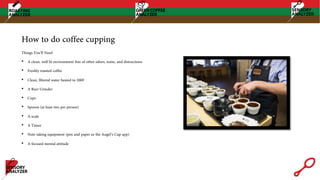 How to do coffee cupping
Things You’ll Need
• A clean, well lit environment free of other odors, noise, and distractions
• Freshly roasted coffee
• Clean, filtered water heated to 200F
• A Burr Grinder
• Cups
• Spoons (at least two per person)
• A scale
• A Timer
• Note taking equipment (pen and paper or the Angel’s Cup app)
• A focused mental attitude
 