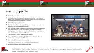 How To Cup coffee
• Weigh coffee as whole beans in cups
• Grind each of the coffees separate. If cupping multiple coffees, be sure to purge
grinder with a small amount of coffee in between samples, also cover them between
grinding and start evaluation with lead or something.
• Evaluate dry fragrance and take notes
• Pour SCA Standard water (heated to 200F) in each of the cups as you start a timer.
Ensure each cup has the same amount of water.
• After 4 minutes, break the crust to evaluate wet aroma. Do this by partially inserting
your spoon in the crust of coffee that has formed, and push them back while
smelling. Repeat for a total of three times for each coffee. Be sure to do this in the
same order you poured water onto the grounds.
• Use two spoons to skim off the grounds, foam, and oils.
• After another 4 minutes, taste the coffee. Fill your spoon, slurp the coffee, and
aspirate over your tongue to taste. Take notes.
• After another 4-5 minutes, repeat previous step.
• Wait another 4-5 minutes and taste a third time for final impressions.
• If cupping with others, share your notes after it done.
SCA CUPPING RATIO: 8.25g of coffee to 150 mL of water but if you prefer you can slightly change it*grind should be
slightly coarser than a grind for paper filter
 