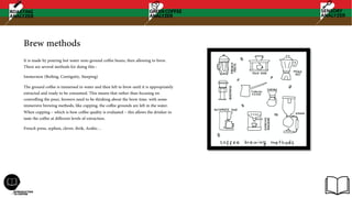 Brew methods
It is made by pouring hot water onto ground coffee beans, then allowing to brew.
There are several methods for doing this :
Immersion (Boiling, Contiguity, Steeping)
The ground coffee is immersed in water and then left to brew until it is appropriately
extracted and ready to be consumed. This means that rather than focusing on
controlling the pour, brewers need to be thinking about the brew time. with some
immersive brewing methods, like cupping, the coffee grounds are left in the water.
When cupping – which is how coffee quality is evaluated – this allows the drinker to
taste the coffee at different levels of extraction.
French press, syphon, clever, ibrik, Arabic…
 