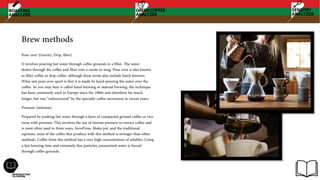 Brew methods
Pour over (Gravity, Drip, filter)
It involves pouring hot water through coffee grounds in a filter. The water
drains through the coffee and filter into a carafe or mug. Pour over is also known
as filter coffee or drip coffee, although these terms also include batch brewers.
What sets pour over apart is that it is made by hand-pouring the water over the
coffee. So you may hear it called hand brewing or manual brewing. the technique
has been commonly used in Europe since the 1900s and elsewhere for much
longer, but was “rediscovered” by the specialty coffee movement in recent years.
Pressure (infusion)
Prepared by pushing hot water through a layer of compacted ground coffee or vice
versa with pressure, This involves the use of intense pressure to extract coffee and
is most often used in three ways; AeroPress, Moka pot, and the traditional
espresso, most of the coffee that produce with this method is stronger than other
methods. Coffee from this method has a very high concentration of solubles. Using
a fast brewing time and extremely fine particles, pressurized water is forced
through coffee grounds.
 