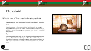 Filter material
The material of your coffee filter can affect everything from the taste of your coffee :
Metal
These methods tend to allow coffee oils & finer particles into the cup during the
brewing & filtration process. This tends to yield brews with more body (referred to
as lighter or heavier when cupping) and more texture (often referred to as mouthfeel
when cupping).
Paper
Paper filters tend to absorb coffee oils and prevent them from passing through into
your cup. They are also normally designed to allow a finer particle size to pass
through them, which tends to extend brewing time under normal circumstances but
yield a cup of more clarity. But normally it doesn't allow to extract non dissolved
solids.
Different kind of filters used in brewing methods
 