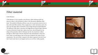 Filter material
Cloth Filtration
Cloth filtration is not so popular in the Western coffee-drinking world, but
deserves a place in this post given its place in the discussions regarding coffee
body. This method of filtration will leave some oils in your brews, however less so
than with metal filter methods. This is largely due to cloth’s absorptive nature, the
same way that paper filters will absorb certain things during brewing & filtration.
The difference cloth offers is therefore the bridge between metal & paper filtration
in terms of the level of body that it allows into brews. this will depend on the
design of the particular cloth (its thickness and the size of particles it allows
through it). What tends to become important with cloth filtration is that your
brew’s body & overall balance does not become clouded by the results of poor
maintenance. The cost of filter compare to the others at general it less but if you
don’t wash it each time its not hygiene and you can not brew coffee properly.
 