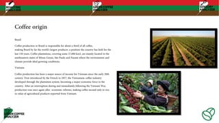 Coffee origin
Brazil
Coffee production in Brazil is responsible for about a third of all coffee,
making Brazil by far the world's largest producer, a position the country has held for the
last 150 years. Coffee plantations, covering some 27,000 km2, are mainly located in the
southeastern states of Minas Gerais, São Paulo and Paraná where the environment and
climate provide ideal growing conditions.
Vietnam
Coffee production has been a major source of income for Vietnam since the early 20th
century. First introduced by the French in 1857, the Vietnamese coffee industry
developed through the plantation system, becoming a major economic force in the
country. After an interruption during and immediately following the Vietnam War,
production rose once again after economic reforms, making coffee second only to rice
in value of agricultural products exported from Vietnam.
 