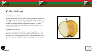 Coffee freshness
Oxidation by grinding the bean
If you grind your coffee well before brewing, oxidation significantly speeds up (but
not in a good way). The finer the grind, the larger the gas volume is released –
making your coffee stale in a matter of hours. This is because the more you grind,
the more cells that store these gases are broken up and released. You’re also
speeding up the oxidation process by exposing your coffee to oxygen (we’ll cover
oxidation in a minute).
Oxidation by staling the bean
Coffee does not have an infinite shelf life, no matter how good the beans look or
how faintly they still smell. The second those little pockets of deliciousness leave
the roaster after a month, they begin to lose flavor, Stale coffee tastes bland and not
fresh like a fresh roast should. Obviously it varies depending on how old the roast
is.
 