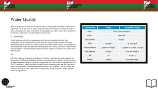 Water Quality
there is 98 percent of water in our cup of coffee. It means that the quality of water has a
significant role in the taste of coffee. coffee brewing water should be clean and fresh by
taste, smell and look. Also, it should be of food grade, and what’s more, there should not
be chlorine, chloramine and hypochlorite in the water.
• HARDNESS
Water hardness refers to the magnesium and calcium minerality of water (aka
multivalent cation concentration). Hard water has many of these cations, soft water
doesn’t have many cations. for coffee, if water is too hard, these cations can crystallize in
your boiler and within the pipework, blocking flow and causing corrosion. Unfortunately
for your boiler, it will meet destiny much too early. if water is too soft, your coffee won’t
taste so good.
PH
pH is the indicator of acidity or alkalinity. pH below 7 indicates an acidic solution. pH
greater than 7 indicates an alkaline solution. the results here are simple. As pH increases,
so does the amount of flavor extracted. Unless high pH is the result of high alkalinity (i.e.
CaCO3 alkalinity), which can lead to chalky flavors being extracted, we don’t see much
reason to be alarmed. Our recommendation here is a pH between 7 and 8.5 is best, but
with the caveat that if the coffee starts tasting chalky, trying to install a water softener
would be a good start.
 