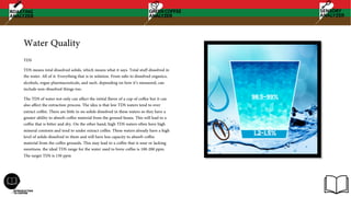 Water Quality
TDS
TDS means total dissolved solids, which means what it says. Total stuff dissolved in
the water. All of it. Everything that is in solution. From salts to dissolved organics,
alcohols, rogue pharmaceuticals, and such. depending on how it’s measured, can
include non-dissolved things too.
The TDS of water not only can affect the initial flavor of a cup of coffee but it can
also affect the extraction process. The idea is that low TDS waters tend to over
extract coffee. There are little to no solids dissolved in these waters so they have a
greater ability to absorb coffee material from the ground beans. This will lead to a
coffee that is bitter and dry. On the other hand, high TDS waters often have high
mineral contents and tend to under extract coffee. These waters already have a high
level of solids dissolved in them and will have less capacity to absorb coffee
material from the coffee grounds. This may lead to a coffee that is sour or lacking
sweetness. the ideal TDS range for the water used to brew coffee is 100-200 ppm.
The target TDS is 150 ppm
 