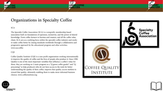 Organizations in Specialty Coffee
SCA
The Specialty Coffee Association (SCA) is a nonprofit, membership-based
association built on foundations of openness, inclusivity, and the power of shared
knowledge. From coffee farmers to baristas and roasters, and all the coffee value
chain. SCA acts as a unifying force within the specialty coffee industry and works
to make coffee better by raising standards worldwide through a collaborative and
progressive approach by the educational program and other activities.
www.sca.coffee
CQI
Coffee Quality Institute (CQI) is a non-profit organization working internationally
to improve the quality of coffee and the lives of people who produce it. Since 1996
Quality is one of the most important variables that influence a coffee’s value for
them. they are working on 2 main program as a “Q green coffee grader” and “Q
processing” to help producers who do not have access to the tools for better
understanding the quality of their coffee, improve that quality, access markets to
reward that quality, ultimately enabling them to make more informed business
choices. www.coffeeinstitute.org
 