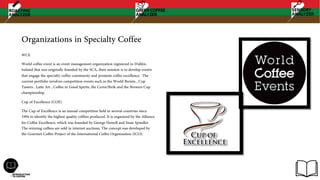 Organizations in Specialty Coffee
WCE
World coffee event is an event management organization registered in Dublin,
Ireland that was originally founded by the SCA, their mission is to develop events
that engage the specialty coffee community and promote coffee excellence. The
current portfolio involves competition events such as the World Barista , Cup
Tasters , Latte Art , Coffee in Good Spirits, the Cezve/Ibrik and the Brewers Cup
championship.
Cup of Excellence (COE)
The Cup of Excellence is an annual competition held in several countries since
1994 to identify the highest quality coffees produced. It is organized by the Alliance
for Coffee Excellence, which was founded by George Howell and Susie Spindler.
The winning coffees are sold in internet auctions. The concept was developed by
the Gourmet Coffee Project of the International Coffee Organization (ICO).
 