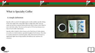 What is Specialty Coffee
Specialty coffee is a term for the highest grade of coffee available, typically relating
to the entire supply chain, using single origin or single estate coffee cause any
origin and state have an special characterized taste which is better to don’t blend or
mix it with other coffees. The term was first used in 1974 by Erna Knutsen in an
issue of Tea & Coffee Trade Journal.
Specialty coffee is related to what is known as the Third Wave of Coffee industry
or as well as it is third revolution, especially throughout North America. This refers
to a modern demand for exceptional quality coffee, both farmed and brewed to a
significantly higher than average standard with different taste experience for
consumers.
A simple definition
 