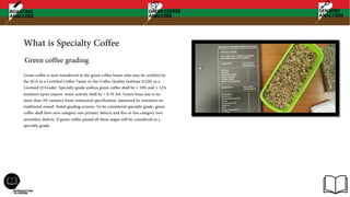 What is Specialty Coffee
Green coffee is next transferred to the green coffee buyer who may be certified by
the SCA as a Certified Coffee Taster or the Coffee Quality Institute (CQI) as a
Licensed Q Grader. Specialty grade arabica green coffee shall be ≥ 10% and ≤ 12%
moisture upon import. water activity shall be < 0.70 Aw. Green bean size is no
more than 5% variance from contracted specification, measured by retention on
traditional round- holed grading screens. To be considered specialty grade, green
coffee shall have zero category one primary defects and five or less category two
secondary defects. If green coffee passed all these stages will be considered as a
specialty grade.
Green coffee grading
 