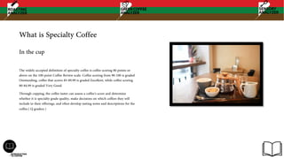 What is Specialty Coffee
The widely accepted definition of specialty coffee is coffee scoring 80 points or
above on the 100-point Coffee Review scale. Coffee scoring from 90-100 is graded
Outstanding, coffee that scores 85-89.99 is graded Excellent, while coffee scoring
80-84.99 is graded Very Good.
Through cupping, the coffee taster can assess a coffee's score and determine
whether it is specialty grade quality, make decisions on which coffees they will
include in their offerings, and often develop tasting notes and descriptions for the
coffee.( Q graders )
In the cup
 