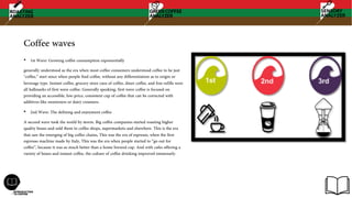 Coffee waves
• 1st Wave: Growing coffee consumption exponentially
generally understood as the era when most coffee consumers understood coffee to be just
"coffee,” start since when people find coffee, without any differentiation as to origin or
beverage type. Instant coffee, grocery store cans of coffee, diner coffee, and free-refills were
all hallmarks of first wave coffee. Generally speaking, first wave coffee is focused on
providing an accessible, low-price, consistent cup of coffee that can be corrected with
additives like sweeteners or dairy creamers.
• 2nd Wave: The defining and enjoyment coffee
A second wave took the world by storm. Big coffee companies started roasting higher
quality beans and sold them to coffee shops, supermarkets and elsewhere. This is the era
that saw the emerging of big coffee chains, This was the era of espresso, when the first
espresso machine made by Italy, This was the era when people started to “go out for
coffee”, because it was so much better than a home brewed cup. And with cafes offering a
variety of beans and instant coffee, the culture of coffee drinking improved immensely.
 