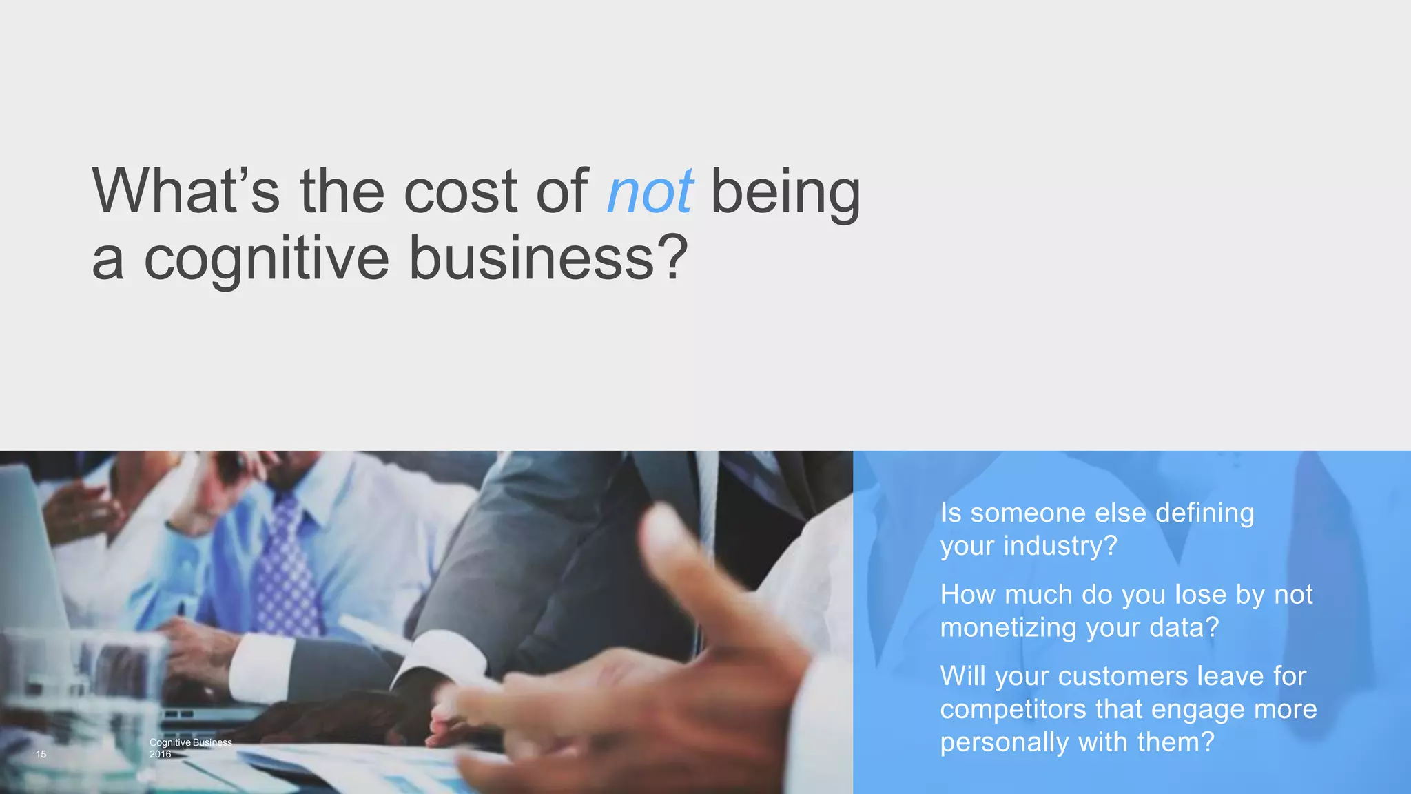 Is someone else defining
your industry?
How much do you lose by not
monetizing your data?
Will your customers leave for
competitors that engage more
personally with them?
What’s the cost of not being
a cognitive business?
15
Cognitive Business
2016
 