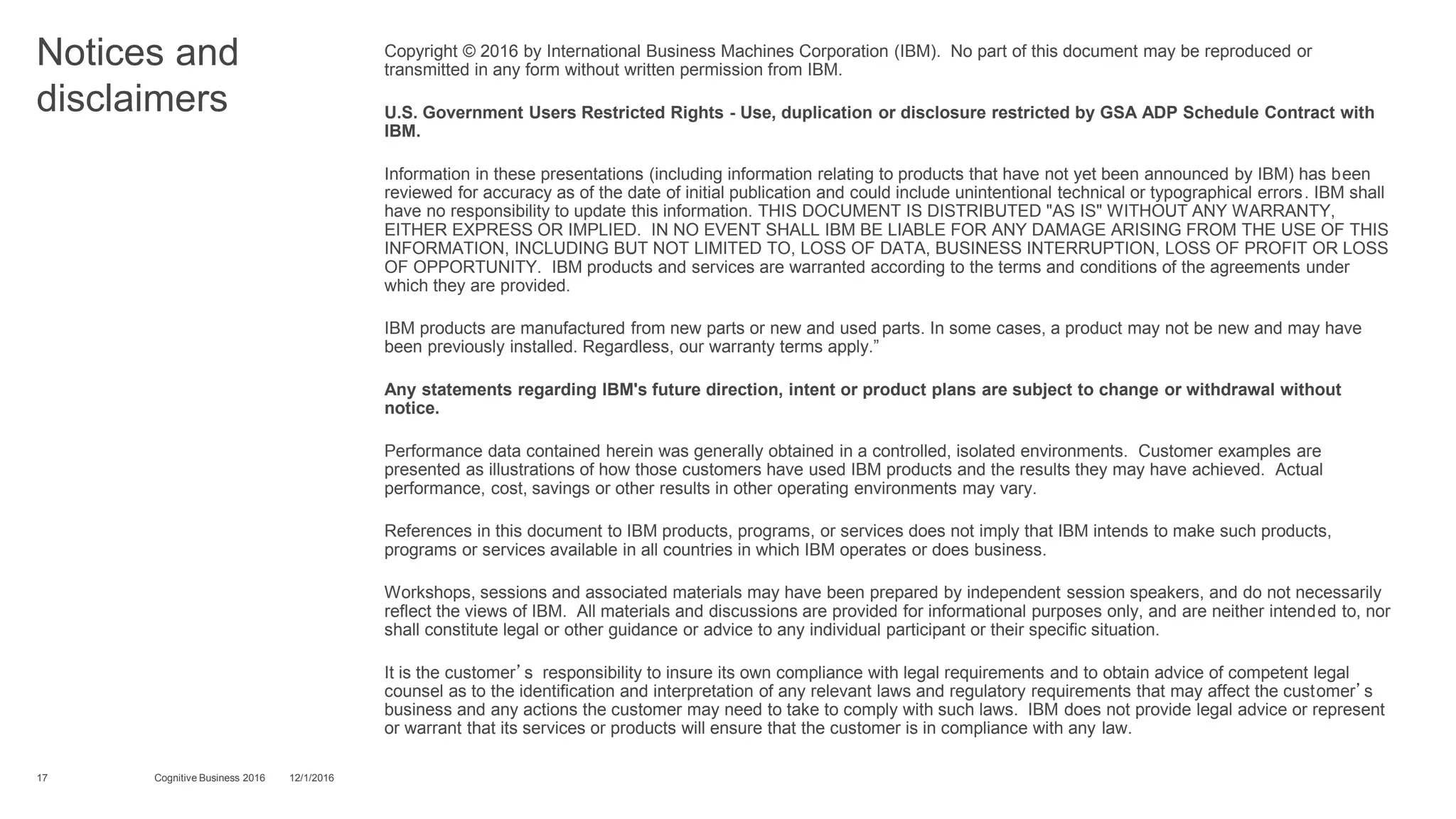 Notices and
disclaimers
Copyright © 2016 by International Business Machines Corporation (IBM). No part of this document may be reproduced or
transmitted in any form without written permission from IBM.
U.S. Government Users Restricted Rights - Use, duplication or disclosure restricted by GSA ADP Schedule Contract with
IBM.
Information in these presentations (including information relating to products that have not yet been announced by IBM) has been
reviewed for accuracy as of the date of initial publication and could include unintentional technical or typographical errors. IBM shall
have no responsibility to update this information. THIS DOCUMENT IS DISTRIBUTED "AS IS" WITHOUT ANY WARRANTY,
EITHER EXPRESS OR IMPLIED. IN NO EVENT SHALL IBM BE LIABLE FOR ANY DAMAGE ARISING FROM THE USE OF THIS
INFORMATION, INCLUDING BUT NOT LIMITED TO, LOSS OF DATA, BUSINESS INTERRUPTION, LOSS OF PROFIT OR LOSS
OF OPPORTUNITY. IBM products and services are warranted according to the terms and conditions of the agreements under
which they are provided.
IBM products are manufactured from new parts or new and used parts. In some cases, a product may not be new and may have
been previously installed. Regardless, our warranty terms apply.”
Any statements regarding IBM's future direction, intent or product plans are subject to change or withdrawal without
notice.
Performance data contained herein was generally obtained in a controlled, isolated environments. Customer examples are
presented as illustrations of how those customers have used IBM products and the results they may have achieved. Actual
performance, cost, savings or other results in other operating environments may vary.
References in this document to IBM products, programs, or services does not imply that IBM intends to make such products,
programs or services available in all countries in which IBM operates or does business.
Workshops, sessions and associated materials may have been prepared by independent session speakers, and do not necessarily
reflect the views of IBM. All materials and discussions are provided for informational purposes only, and are neither intended to, nor
shall constitute legal or other guidance or advice to any individual participant or their specific situation.
It is the customer’s responsibility to insure its own compliance with legal requirements and to obtain advice of competent legal
counsel as to the identification and interpretation of any relevant laws and regulatory requirements that may affect the customer’s
business and any actions the customer may need to take to comply with such laws. IBM does not provide legal advice or represent
or warrant that its services or products will ensure that the customer is in compliance with any law.
17 12/1/2016Cognitive Business 2016
 