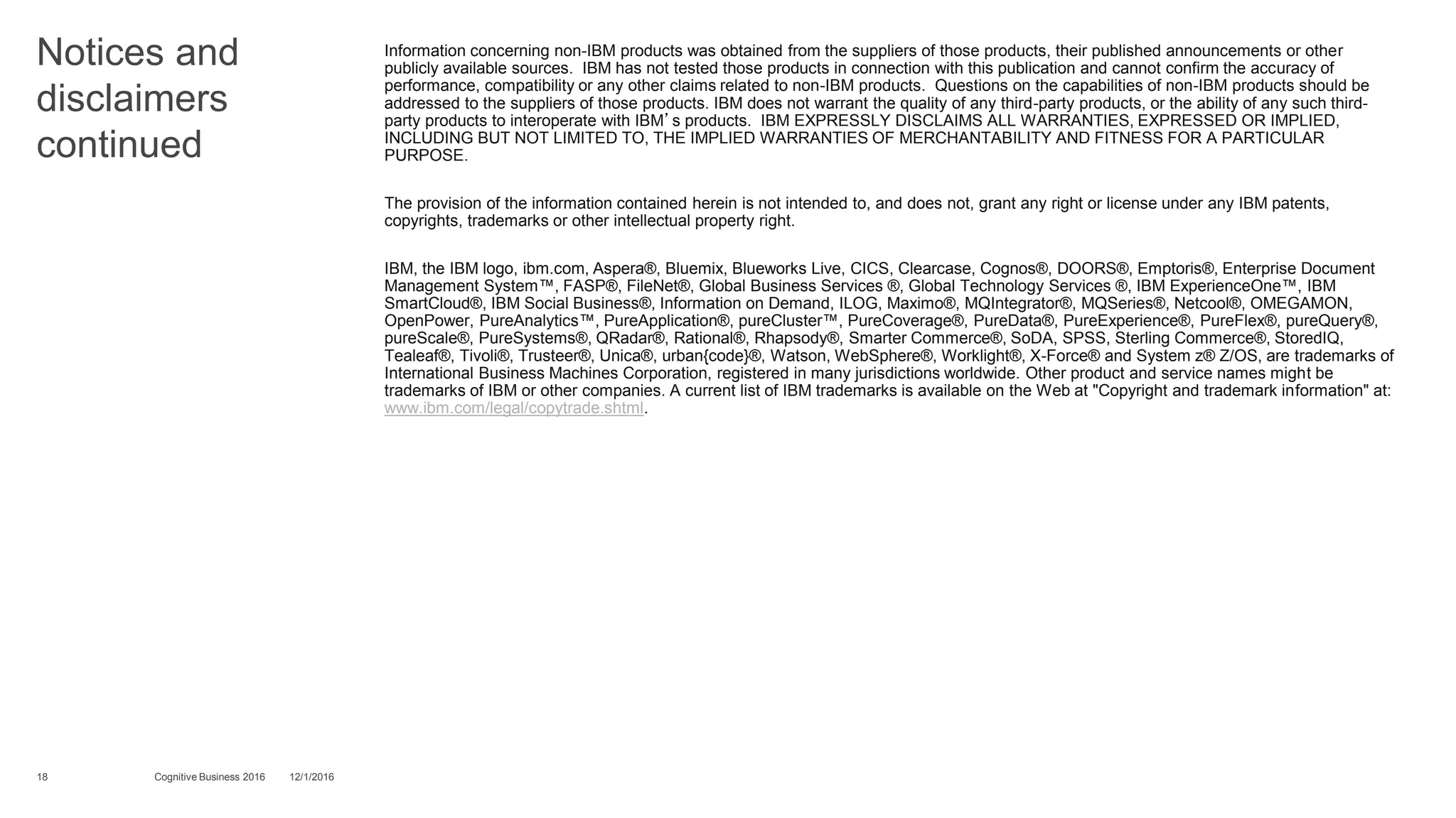 Notices and
disclaimers
continued
Information concerning non-IBM products was obtained from the suppliers of those products, their published announcements or other
publicly available sources. IBM has not tested those products in connection with this publication and cannot confirm the accuracy of
performance, compatibility or any other claims related to non-IBM products. Questions on the capabilities of non-IBM products should be
addressed to the suppliers of those products. IBM does not warrant the quality of any third-party products, or the ability of any such third-
party products to interoperate with IBM’s products. IBM EXPRESSLY DISCLAIMS ALL WARRANTIES, EXPRESSED OR IMPLIED,
INCLUDING BUT NOT LIMITED TO, THE IMPLIED WARRANTIES OF MERCHANTABILITY AND FITNESS FOR A PARTICULAR
PURPOSE.
The provision of the information contained herein is not intended to, and does not, grant any right or license under any IBM patents,
copyrights, trademarks or other intellectual property right.
IBM, the IBM logo, ibm.com, Aspera®, Bluemix, Blueworks Live, CICS, Clearcase, Cognos®, DOORS®, Emptoris®, Enterprise Document
Management System™, FASP®, FileNet®, Global Business Services ®, Global Technology Services ®, IBM ExperienceOne™, IBM
SmartCloud®, IBM Social Business®, Information on Demand, ILOG, Maximo®, MQIntegrator®, MQSeries®, Netcool®, OMEGAMON,
OpenPower, PureAnalytics™, PureApplication®, pureCluster™, PureCoverage®, PureData®, PureExperience®, PureFlex®, pureQuery®,
pureScale®, PureSystems®, QRadar®, Rational®, Rhapsody®, Smarter Commerce®, SoDA, SPSS, Sterling Commerce®, StoredIQ,
Tealeaf®, Tivoli®, Trusteer®, Unica®, urban{code}®, Watson, WebSphere®, Worklight®, X-Force® and System z® Z/OS, are trademarks of
International Business Machines Corporation, registered in many jurisdictions worldwide. Other product and service names might be
trademarks of IBM or other companies. A current list of IBM trademarks is available on the Web at "Copyright and trademark information" at:
www.ibm.com/legal/copytrade.shtml.
18 12/1/2016Cognitive Business 2016
 