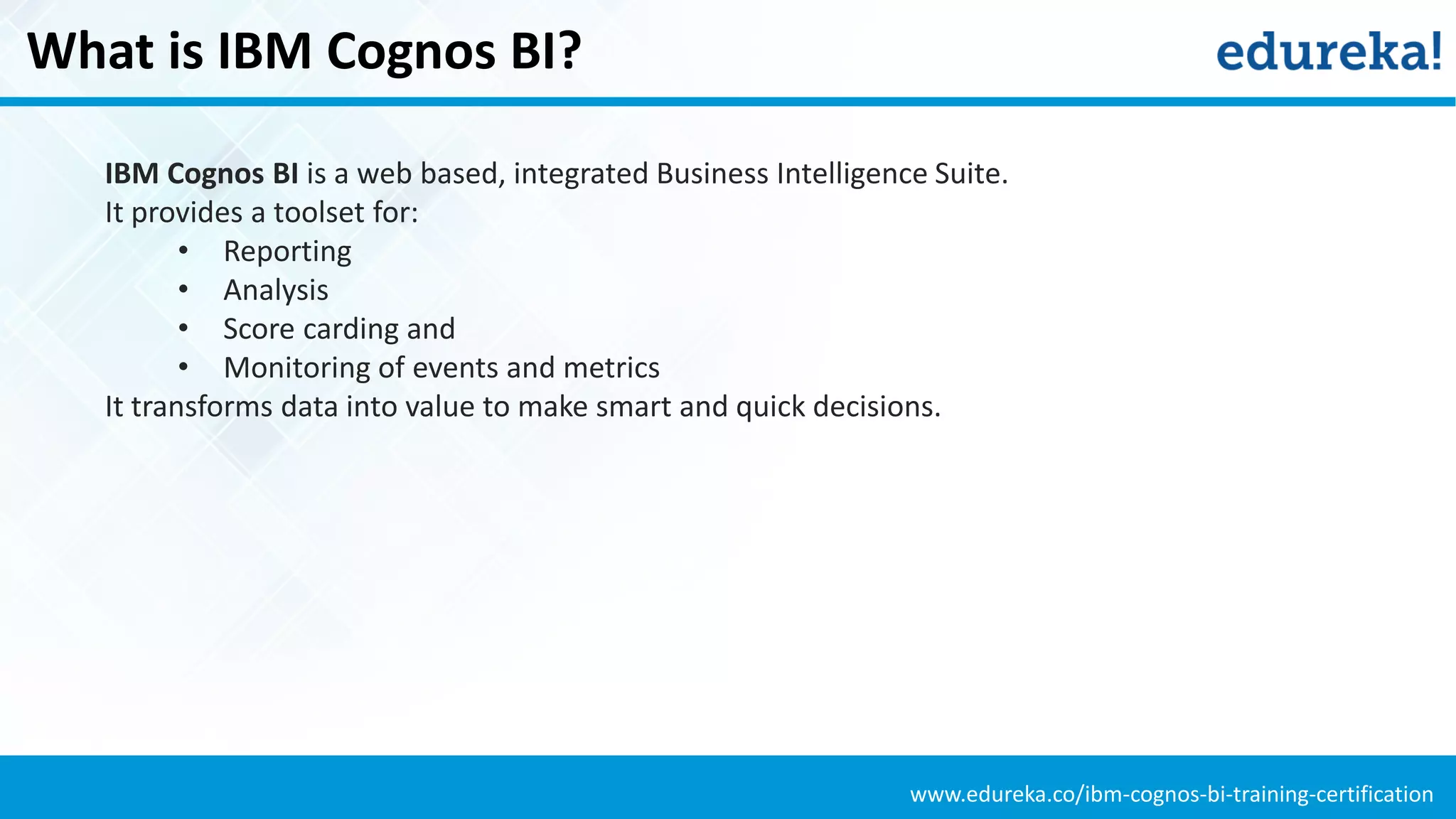 www.edureka.co/ibm-cognos-bi-training-certification
What is IBM Cognos BI?
IBM Cognos BI is a web based, integrated Business Intelligence Suite.
It provides a toolset for:
• Reporting
• Analysis
• Score carding and
• Monitoring of events and metrics
It transforms data into value to make smart and quick decisions.
 