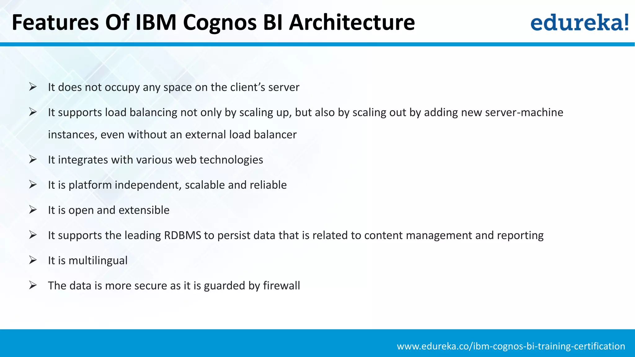 www.edureka.co/ibm-cognos-bi-training-certification
Features Of IBM Cognos BI Architecture
 It does not occupy any space on the client’s server
 It supports load balancing not only by scaling up, but also by scaling out by adding new server-machine
instances, even without an external load balancer
 It integrates with various web technologies
 It is platform independent, scalable and reliable
 It is open and extensible
 It supports the leading RDBMS to persist data that is related to content management and reporting
 It is multilingual
 The data is more secure as it is guarded by firewall
 