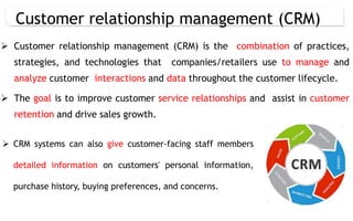  Customer relationship management (CRM) is the combination of practices,
strategies, and technologies that companies/retailers use to manage and
analyze customer interactions and data throughout the customer lifecycle.
 The goal is to improve customer service relationships and assist in customer
retention and drive sales growth.
Customer relationship management (CRM)
 CRM systems can also give customer-facing staff members
detailed information on customers' personal information,
purchase history, buying preferences, and concerns.
 