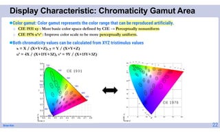 Brian Kim
Display Characteristic: Chromaticity Gamut Area
22
Color gamut: Color gamut represents the color range that can be reproduced artificially.
o CIE 1931 xy : Most basic color space defined by CIE → Perceptually nonuniform
o CIE 1976 u’v’ : Improve color scale to be more perceptually uniform.
Both chromaticity values can be calculated from XYZ tristimulus values
x = X / (X+Y+Z), y = Y / (X+Y+Z)
u’ = 4X / (X+15Y+3Z), v’ = 9Y / (X+15Y+3Z)
 