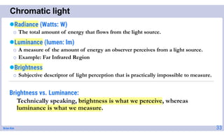 Brian Kim
Chromatic light
33
Radiance (Watts: W)
o The total amount of energy that flows from the light source.
Luminance (lumen: lm)
o A measure of the amount of energy an observer perceives from a light source.
o Example: Far Infrared Region
Brightness
o Subjective descriptor of light perception that is practically impossible to measure.
Brightness vs. Luminance:
Technically speaking, brightness is what we perceive, whereas
luminance is what we measure.
 