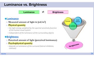 Brian Kim
Luminance vs. Brightness
Luminance
o Measured amount of light in [cd/m2]
o Physical quantity
-the light energy weighted by the spectral sensitivity function
of the human visual system
-independent of the luminance of the surrounding objects
Brightness
o Perceived amount of light (perceived luminance)
o Psychophysical quantity
-depends on luminance of the surround (lateral inhibition,
contrast)
34
Brightness
Luminance 
 