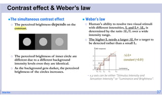 Brian Kim
Contrast effect & Weber’s law
The simultaneous contrast effect
o The perceived brightness depends on the
contrast.
o The perceived brightness of inner circle are
different due to a different background
intensity levels even they are identical.
o As the background gets darker, the perceived
brightness of the circles increases.
 Weber’s law
o Human's ability to resolve two visual stimuli
with different intensities, L and L+ ∆L, is
determined by the ratio ∆L/L over a wide
intensity range.
o The higher L needs a larger ∆L for a target to
be detected rather than a small L.
- x,y axis can be either “Stimulus Intensity and
Sensation Intensity” or “Luminance and Brightness”.
37
∆L/L=
constant (~0.01)
 