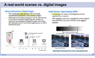 Brian Kim
A real-world scenes vs. digital images
Real-world scenes ≠ Digital images
o The restricted color gamut and even more
constrained luminance and contrast ranges
o Although tremendous progress can be observed in
recent years towards improving the quality of
captured and displayed digital images and video,
the reproduction of real world appearance is still a
farfetched goal.
High dynamic range imaging (HDRI)
o manipulate all colors and brightness levels
captured by a camera
o offer brighter and more colorful than their digital
reproductions, but also contain much higher
contrast
Dynamic Range: The ratio between the max. and min. measurable light intensity
38
 