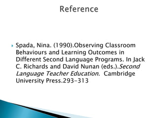   Spada, Nina. (1990).Observing Classroom
    Behaviours and Learning Outcomes in
    Different Second Language Programs. In Jack
    C. Richards and David Nunan (eds.).Second
    Language Teacher Education. Cambridge
    University Press.293-313
 