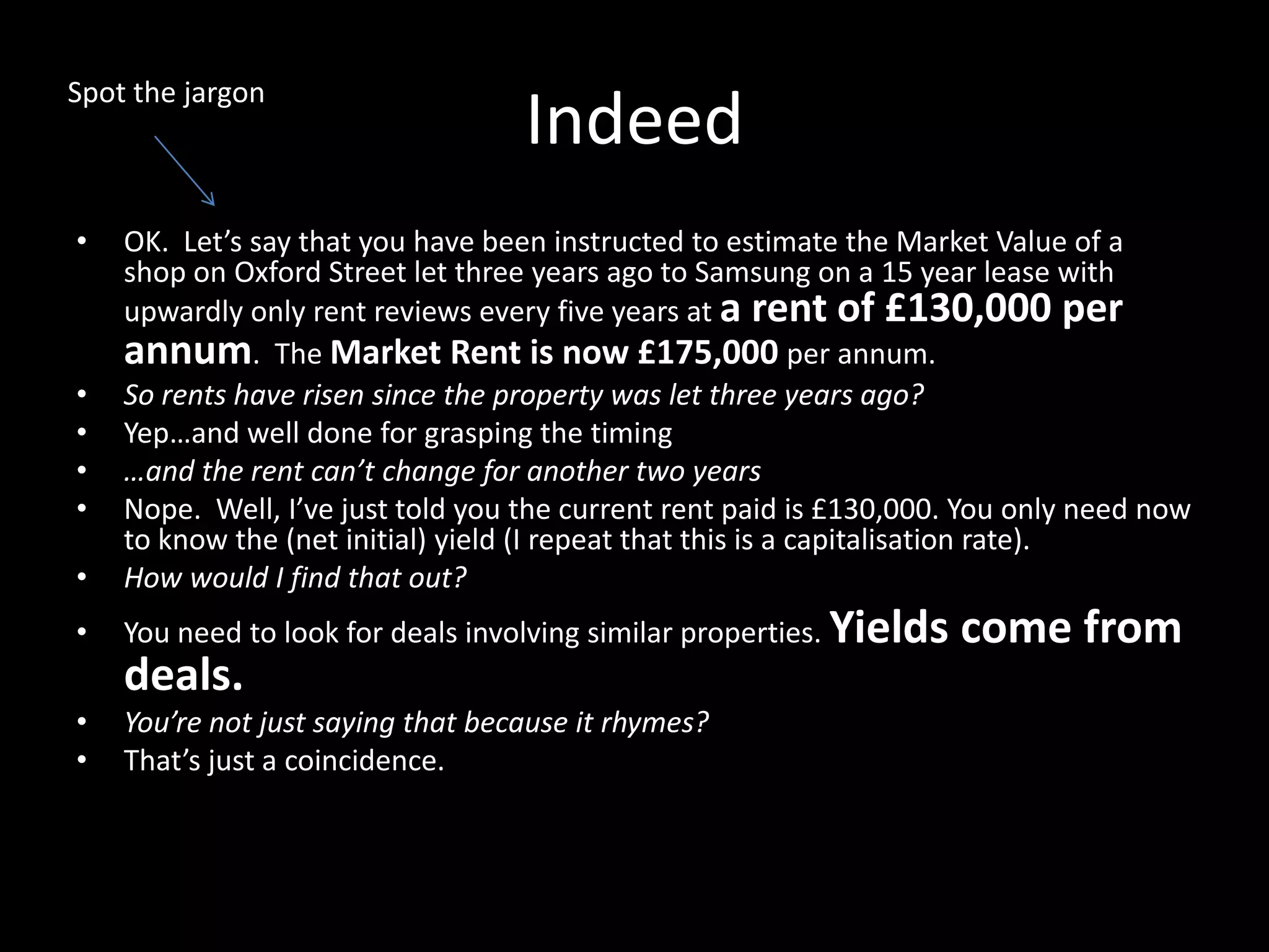Spot the jargon

•

Indeed

•

OK. Let’s say that you have been instructed to estimate the Market Value of a
shop on Oxford Street let three years ago to Samsung on a 15 year lease with
upwardly only rent reviews every five years at a rent of £130,000 per
annum. The Market Rent is now £175,000 per annum.
So rents have risen since the property was let three years ago?
Yep…and well done for grasping the timing
…and the rent can’t change for another two years
Nope. Well, I’ve just told you the current rent paid is £130,000. You only need now
to know the (net initial) yield (I repeat that this is a capitalisation rate).
How would I find that out?

•

You need to look for deals involving similar properties. Yields

•
•
•
•

deals.
•
•

You’re not just saying that because it rhymes?
That’s just a coincidence.

come from

 