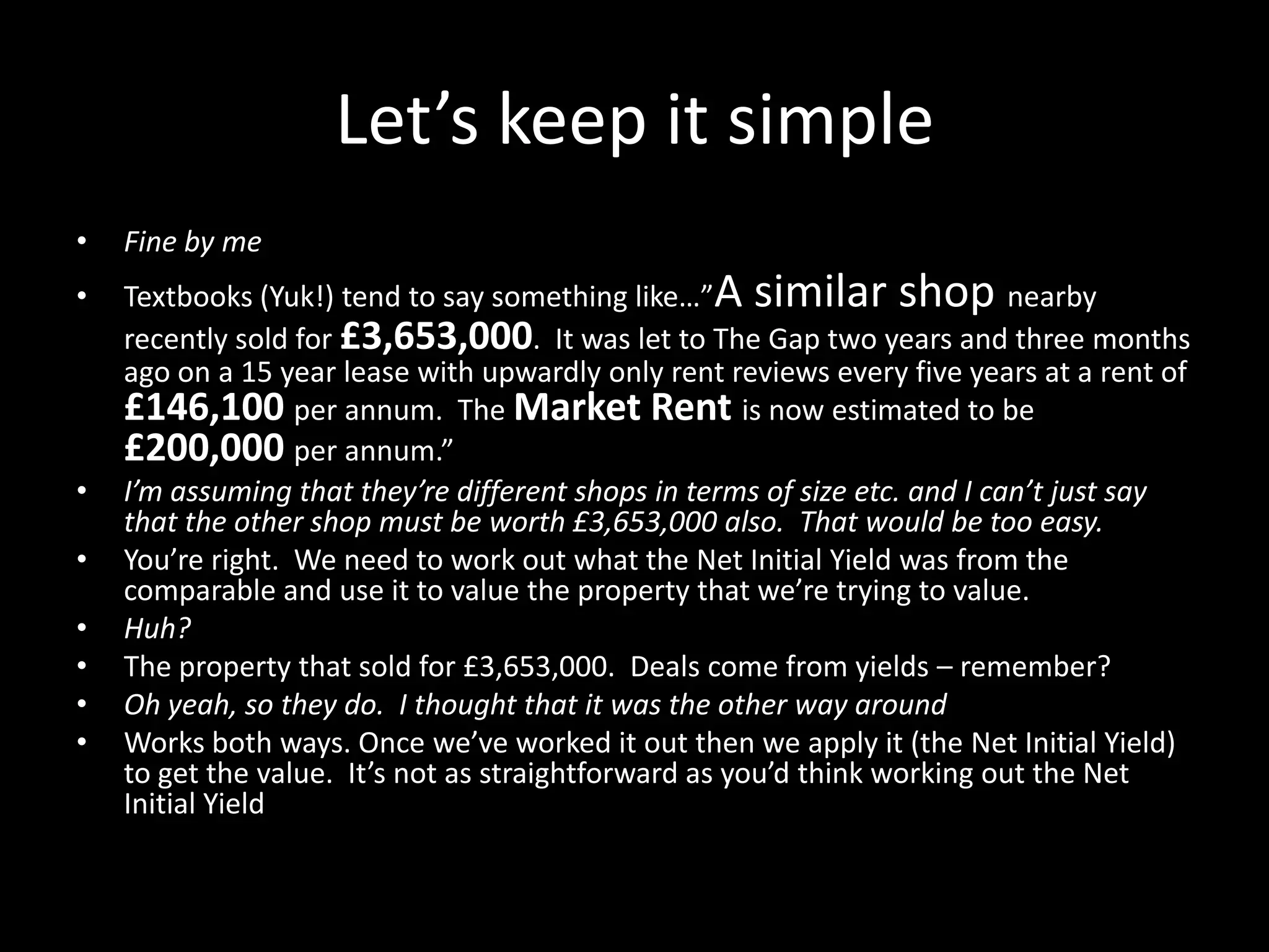 Let’s keep it simple
•

Fine by me

•

Textbooks (Yuk!) tend to say something like…”A similar shop nearby
recently sold for £3,653,000. It was let to The Gap two years and three months
ago on a 15 year lease with upwardly only rent reviews every five years at a rent of
£146,100 per annum. The Market Rent is now estimated to be
£200,000 per annum.”
I’m assuming that they’re different shops in terms of size etc. and I can’t just say
that the other shop must be worth £3,653,000 also. That would be too easy.
You’re right. We need to work out what the Net Initial Yield was from the
comparable and use it to value the property that we’re trying to value.
Huh?
The property that sold for £3,653,000. Deals come from yields – remember?
Oh yeah, so they do. I thought that it was the other way around
Works both ways. Once we’ve worked it out then we apply it (the Net Initial Yield)
to get the value. It’s not as straightforward as you’d think working out the Net
Initial Yield

•
•
•
•
•
•

 