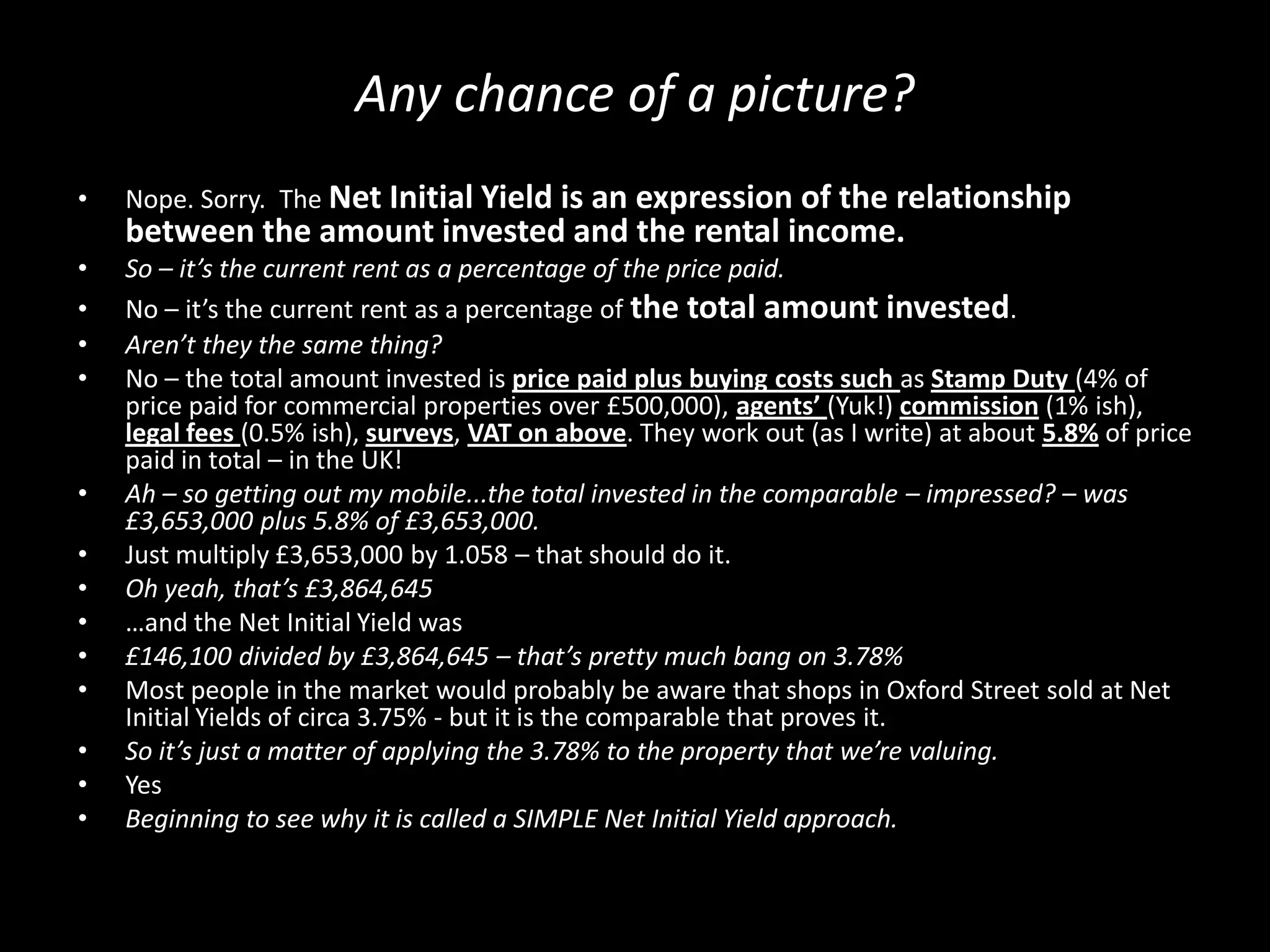 Any chance of a picture?
•

Nope. Sorry. The Net Initial Yield is an expression of the relationship

between the amount invested and the rental income.
•
•
•
•

•
•
•
•
•
•
•
•
•

So – it’s the current rent as a percentage of the price paid.
No – it’s the current rent as a percentage of the total amount invested.
Aren’t they the same thing?
No – the total amount invested is price paid plus buying costs such as Stamp Duty (4% of
price paid for commercial properties over £500,000), agents’ (Yuk!) commission (1% ish),
legal fees (0.5% ish), surveys, VAT on above. They work out (as I write) at about 5.8% of price
paid in total – in the UK!
Ah – so getting out my mobile...the total invested in the comparable – impressed? – was
£3,653,000 plus 5.8% of £3,653,000.
Just multiply £3,653,000 by 1.058 – that should do it.
Oh yeah, that’s £3,864,645
…and the Net Initial Yield was
£146,100 divided by £3,864,645 – that’s pretty much bang on 3.78%
Most people in the market would probably be aware that shops in Oxford Street sold at Net
Initial Yields of circa 3.75% - but it is the comparable that proves it.
So it’s just a matter of applying the 3.78% to the property that we’re valuing.
Yes
Beginning to see why it is called a SIMPLE Net Initial Yield approach.

 