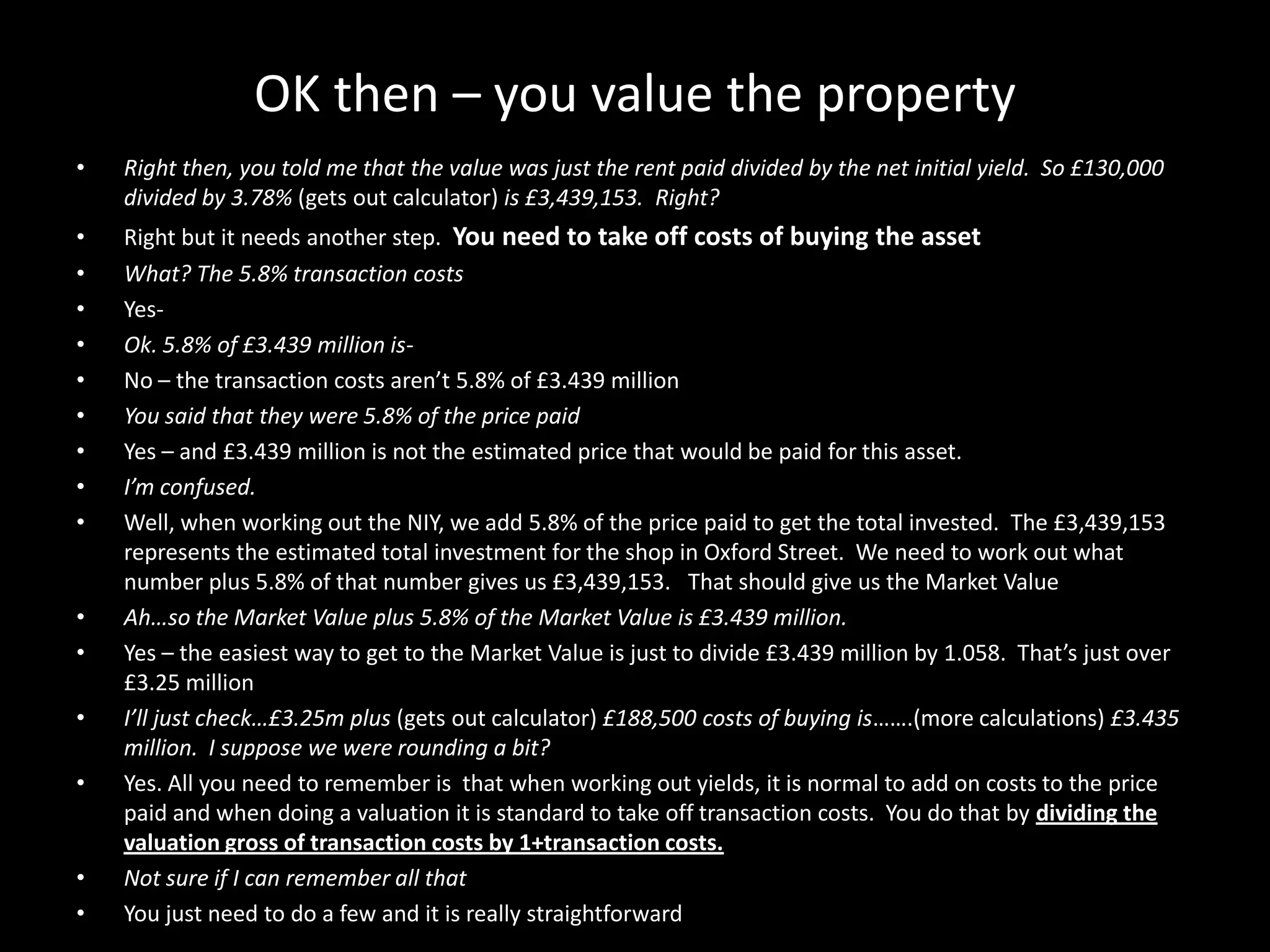 OK then – you value the property
•

Right then, you told me that the value was just the rent paid divided by the net initial yield. So £130,000
divided by 3.78% (gets out calculator) is £3,439,153. Right?

•
•
•
•
•
•
•
•
•

Right but it needs another step. You need to take off costs of buying the asset
What? The 5.8% transaction costs
YesOk. 5.8% of £3.439 million isNo – the transaction costs aren’t 5.8% of £3.439 million
You said that they were 5.8% of the price paid
Yes – and £3.439 million is not the estimated price that would be paid for this asset.
I’m confused.
Well, when working out the NIY, we add 5.8% of the price paid to get the total invested. The £3,439,153
represents the estimated total investment for the shop in Oxford Street. We need to work out what
number plus 5.8% of that number gives us £3,439,153. That should give us the Market Value
Ah…so the Market Value plus 5.8% of the Market Value is £3.439 million.
Yes – the easiest way to get to the Market Value is just to divide £3.439 million by 1.058. That’s just over
£3.25 million
I’ll just check…£3.25m plus (gets out calculator) £188,500 costs of buying is…….(more calculations) £3.435
million. I suppose we were rounding a bit?
Yes. All you need to remember is that when working out yields, it is normal to add on costs to the price
paid and when doing a valuation it is standard to take off transaction costs. You do that by dividing the
valuation gross of transaction costs by 1+transaction costs.
Not sure if I can remember all that
You just need to do a few and it is really straightforward

•
•
•
•

•
•

 