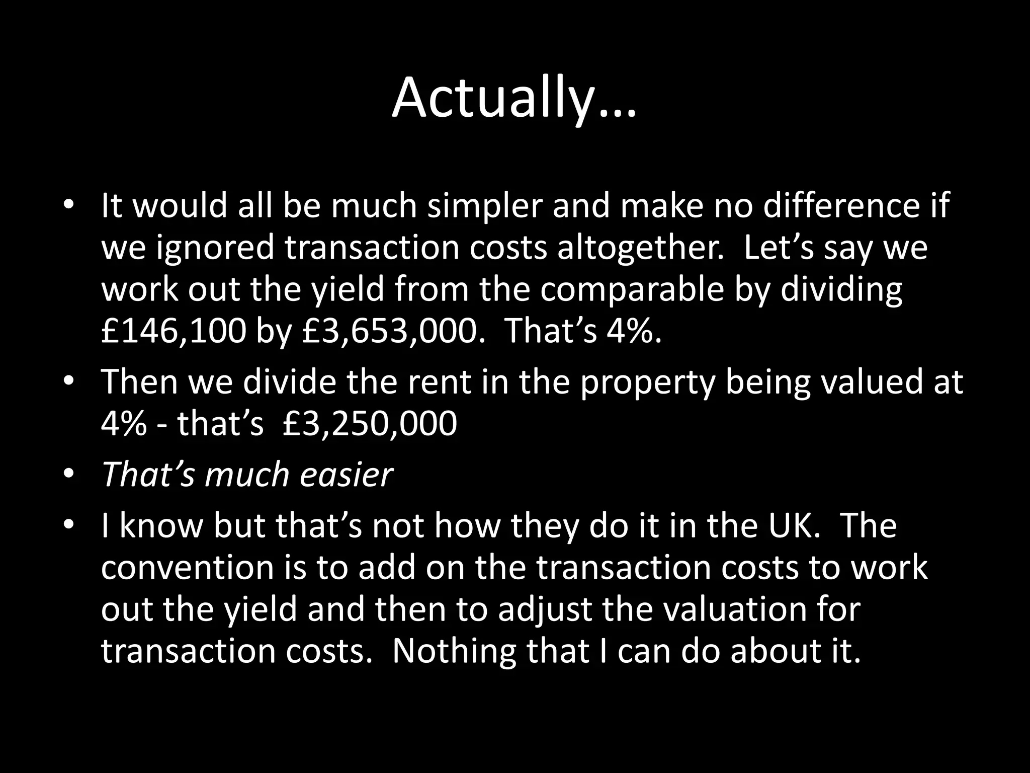 Actually…
• It would all be much simpler and make no difference if
we ignored transaction costs altogether. Let’s say we
work out the yield from the comparable by dividing
£146,100 by £3,653,000. That’s 4%.
• Then we divide the rent in the property being valued at
4% - that’s £3,250,000
• That’s much easier
• I know but that’s not how they do it in the UK. The
convention is to add on the transaction costs to work
out the yield and then to adjust the valuation for
transaction costs. Nothing that I can do about it.

 